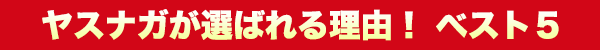 YASUNAGAが選ばれる理由！ ベスト5