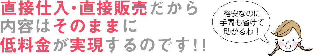 直接仕入・直接販売だから内容はそのままに低料金が実現するのです!!