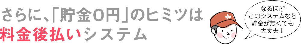 さらに、「貯金0円」のヒミツは料金後払いシステム