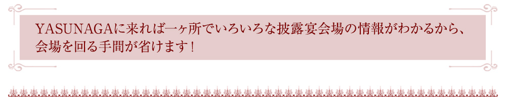 YASUNAGAに来れば一ヶ所でいろいろな披露宴会場の情報がわかるから、会場を回る手間が省けます！