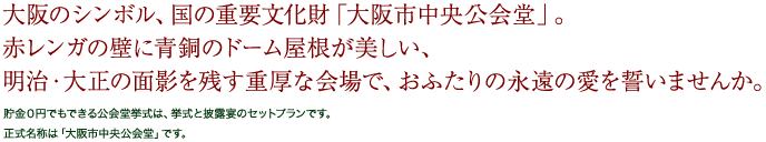 大阪のシンボル、国の重要文化財「大阪市中央公会堂」。赤レンガの壁に青銅のドーム屋根が美しい、明治・大正の面影を残す重厚な会場で、おふたりの永遠の愛を誓いませんか。