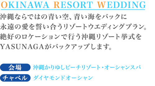 沖縄ならではの青い空、青い海をバックに永遠の愛を誓い合うリゾートウエディングプラン。絶好のロケーションで行う沖縄リゾート挙式をYASUNAGAがバックアップします。