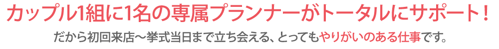 カップル1組に1名のプランナーがトータルにサポート！だから初回来店～挙式当日まで立ち会える、とってもやりがいのある仕事です。