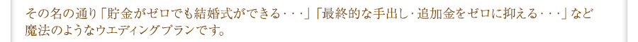 その名の通り「貯金がゼロでも結婚式ができる・・・」「最終的な手出し・追加金をゼロに抑える・・・」など魔法のようなウエディングプランです。