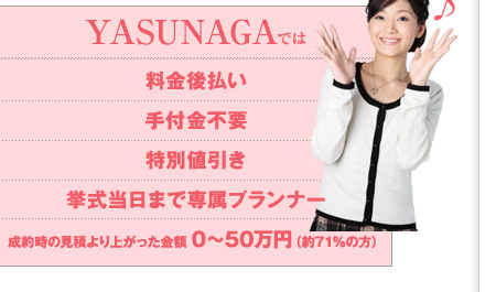 YASUNAGAでは料金後払い、手付金不要、特別値引き、挙式当日まで専属プランナー、成約時の見積より上がった金額0?50万円（約94％の方）