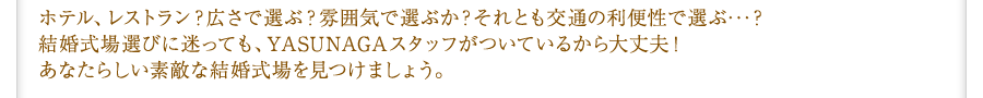 ホテル、レストラン？広さで選ぶ？雰囲気で選ぶか？それとも交通の利便性で選ぶ･･･？結婚式場選びに迷っても、YASUNAGAスタッフがついているから大丈夫！あなたらしい素敵な結婚式場を見つけましょう。