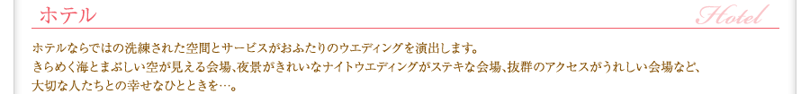 結婚式場／ホテル　ホテルならではの洗練された空間とサービスがおふたりのウエディングを演出します。きらめく海とまぶしい空が見える会場、夜景がきれいなナイトウエディングがステキな会場､抜群のアクセスがうれしい会場など､大切な人たちとの幸せなひとときを…。