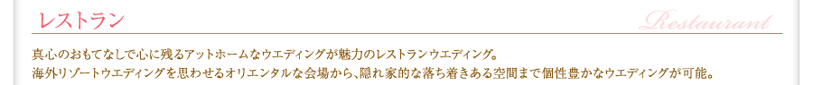 結婚式場／レストラン　真心のおもてなしで心に残るアットホームなウエディングが魅力のレストランウエディング。海外リゾートウエディングを思わせるオリエンタルな会場から、隠れ家的な落ち着きある空間まで個性豊かなウエディングが可能。