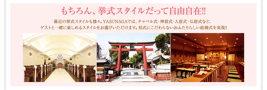 もちろん、挙式スタイルだって自由自在!!　最近の挙式スタイルも様々。YASUNAGAでは、チャペル式・神前式・人前式・仏前式など、ゲストと一緒に楽しめるスタイルをお選びいただけます。形式にこだわらないおふたりらしい結婚式を実現!!