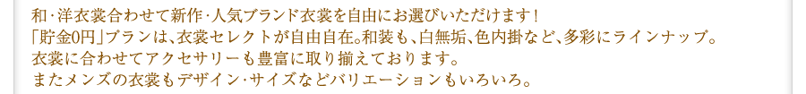 和・洋衣裳合わせて新作・人気ブランド衣裳を自由にお選びいただけます！「貯金0円」プランは、衣裳セレクトが自由自在。和装も、白無垢、色内掛など、多彩にラインナップ｡ 衣裳に合わせてアクセサリーも豊富に取り揃えております。またメンズの衣裳もデザイン・サイズなどバリエーションもいろいろ｡
