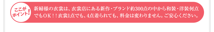 新婦様の衣裳は、衣裳店にある新作・ブランド約300点の中から和装・洋装何点でもＯＫ！！衣裳1点でも、4点着られても、料金は変わりません。ご安心ください。 