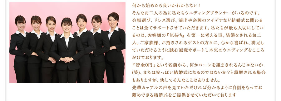 何から始めたら良いかわからない！そんなお二人の為に私たちウエディングプランナーがいるのです。会場選び、ドレス選び、演出や余興のアイデアなど、結婚式に関わることは全てサポートさせていただきます。私たちが最も大切にしているのは、お客様の『気持ち』を第一に考える事。結婚をされるお二人、ご家族様、お招きされるゲストの方々に、心から喜ばれ、満足していただけるように、誠心誠意サポートし本気のウエディングをこころがけております。『貯金0円』という名前から、何かローンを組まされるんじゃないか（笑）、または安っぽい結婚式になるのではないか？と誤解される場合もありますが、決してそんなことはありません。先輩カップルの声を見ていただければ分かるように自身をもってお薦めできる結婚式をご提供させていただいております。