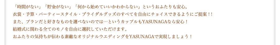 「時間がない」「貯金がない」「何から始めていいかわからない」というおふたりも安心。衣裳・予算・パーティースタイル・ブライダルグッズのすべてを自由にチョイスできるようにご提案！！また、プランだと好きなものを選べないのでは…というカップルもYASUNAGAなら安心！結婚式に関わる全てのモノを自由に選択していただけます。おふたりの気持ちが伝わる素敵なオリジナルウエディングをYASUNAGAで実現しましょう！
