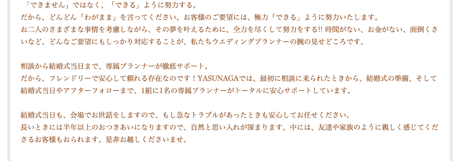 「できません」ではなく、「できる」ように努力する。だから、どんどん「わがまま」を言ってください。お客様のご要望には、極力「できる」ように努力いたします。お二人のさまざまな事情を考慮しながら、その夢を叶えるために、全力を尽くして努力をする!! 時間がない、お金がない、面倒くさいなど、どんなご要望にもしっかり対応することが、私たちウエディングプランナーの腕の見せどころです。相談から結婚式当日まで、専属プランナーが徹底サポート。だから、フレンドリーで安心して頼れる存在なのです！YASUNAGAでは、最初に相談に来られたときから、結婚式の準備、そして結婚式当日やアフターフォローまで、1組に1名の専属プランナーがトータルに安心サポートしています。結婚式当日も、会場でお世話をしますので、もし急なトラブルがあったときも安心してお任せください。長いときには半年以上のおつきあいになりますので、自然と思い入れが深まります。中には、友達や家族のように親しく感じてくださるお客様もおられます。是非お越しくださいませ。