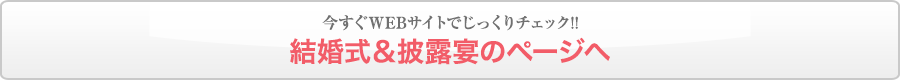 今すぐWEBサイトでじっくりチェック!!結婚式＆披露宴のページへ