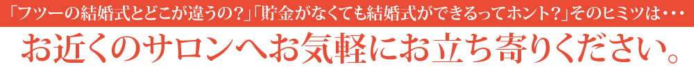 「フツーの結婚式とどこが違うの？」「貯金がなくても結婚式ができるってホント？」そのヒミツは・・・お近くのサロンへお気軽にお立ち寄りください。